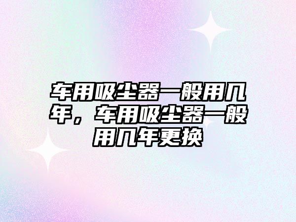 車用吸塵器一般用幾年，車用吸塵器一般用幾年更換