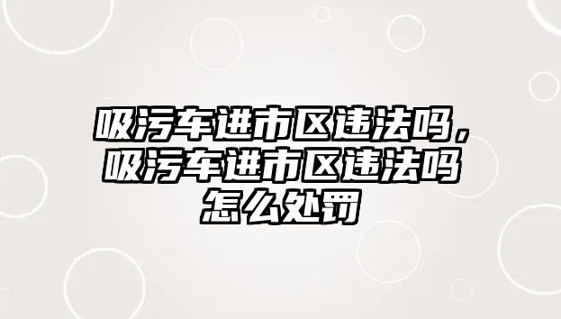 吸污車進(jìn)市區(qū)違法嗎，吸污車進(jìn)市區(qū)違法嗎怎么處罰