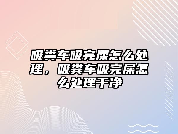 吸糞車吸完屎怎么處理，吸糞車吸完屎怎么處理干凈