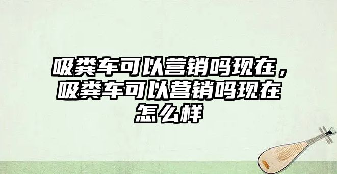 吸糞車可以營銷嗎現(xiàn)在，吸糞車可以營銷嗎現(xiàn)在怎么樣