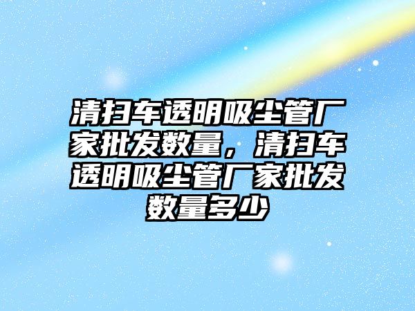 清掃車透明吸塵管廠家批發(fā)數(shù)量，清掃車透明吸塵管廠家批發(fā)數(shù)量多少