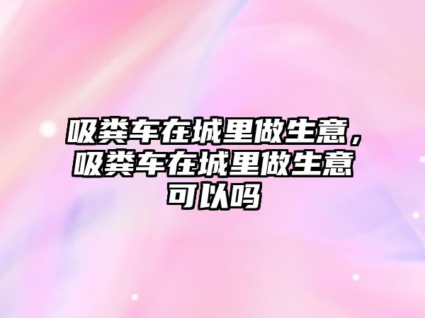 吸糞車在城里做生意，吸糞車在城里做生意可以嗎