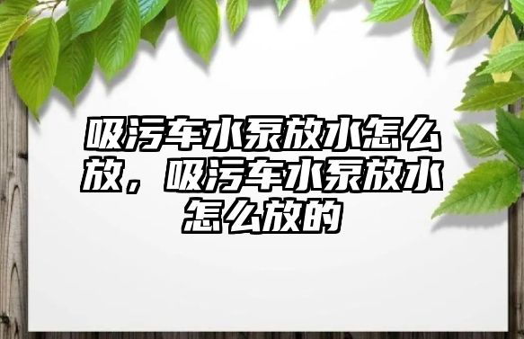 吸污車水泵放水怎么放，吸污車水泵放水怎么放的