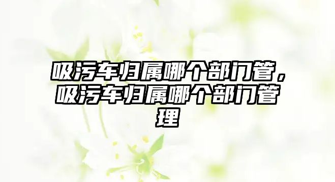 吸污車歸屬哪個(gè)部門管，吸污車歸屬哪個(gè)部門管理