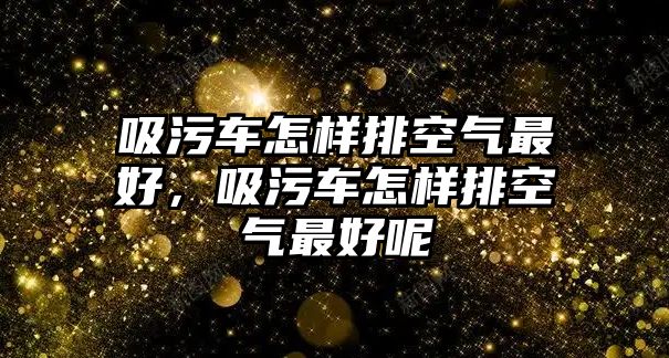 吸污車怎樣排空氣最好，吸污車怎樣排空氣最好呢