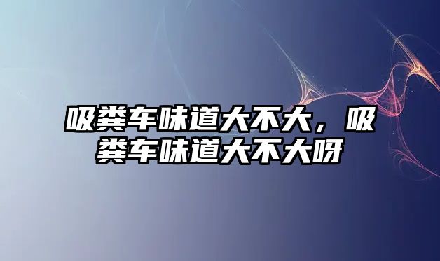 吸糞車味道大不大，吸糞車味道大不大呀