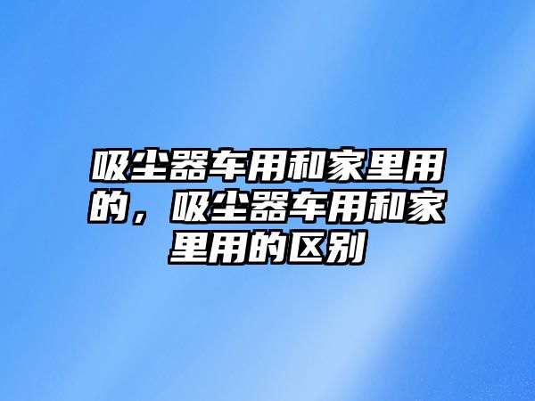 吸塵器車用和家里用的，吸塵器車用和家里用的區(qū)別