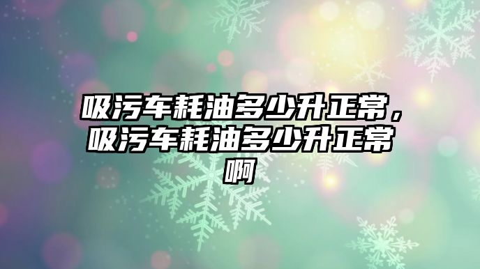 吸污車耗油多少升正常，吸污車耗油多少升正常啊