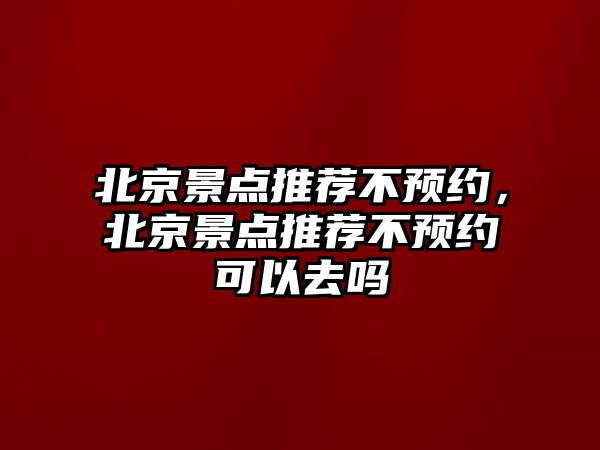 北京景點推薦不預約，北京景點推薦不預約可以去嗎