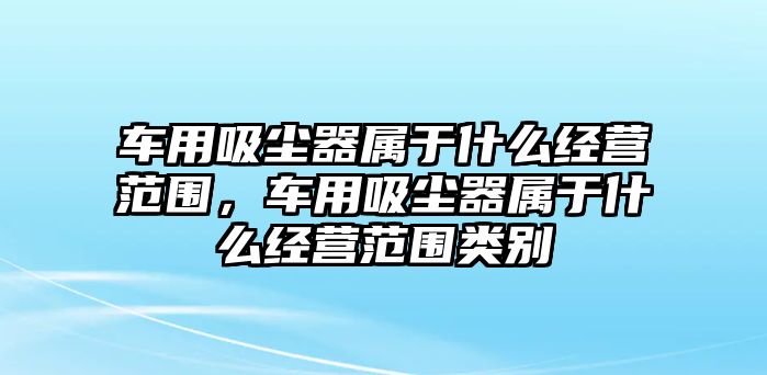 車用吸塵器屬于什么經(jīng)營(yíng)范圍，車用吸塵器屬于什么經(jīng)營(yíng)范圍類別