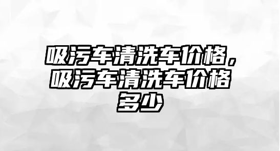 吸污車清洗車價格，吸污車清洗車價格多少