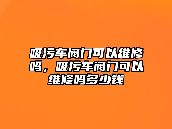 吸污車閥門可以維修嗎，吸污車閥門可以維修嗎多少錢