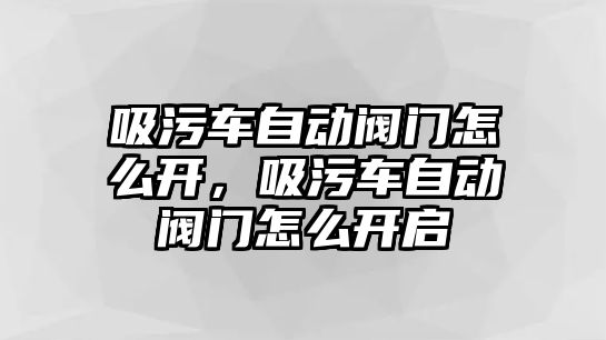 吸污車自動(dòng)閥門怎么開，吸污車自動(dòng)閥門怎么開啟