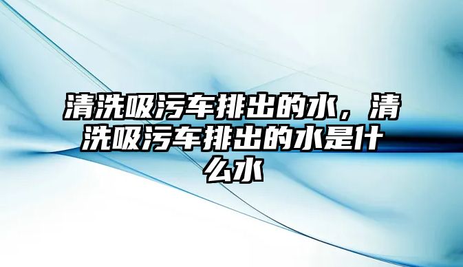 清洗吸污車排出的水，清洗吸污車排出的水是什么水