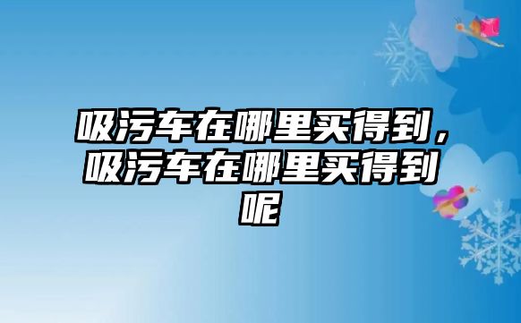 吸污車在哪里買得到，吸污車在哪里買得到呢