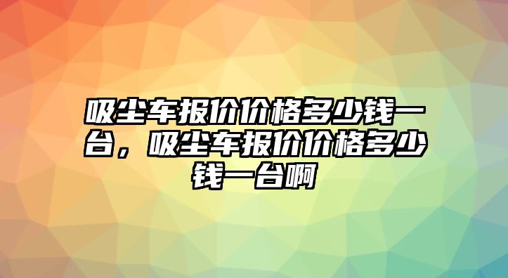 吸塵車報價價格多少錢一臺，吸塵車報價價格多少錢一臺啊