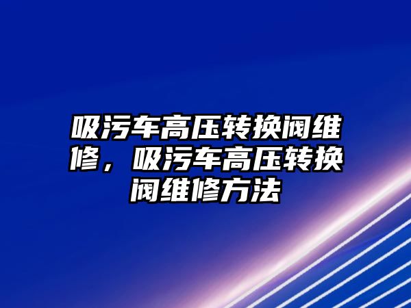 吸污車高壓轉換閥維修，吸污車高壓轉換閥維修方法