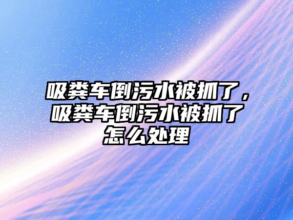 吸糞車倒污水被抓了，吸糞車倒污水被抓了怎么處理