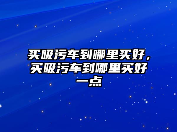 買吸污車到哪里買好，買吸污車到哪里買好一點