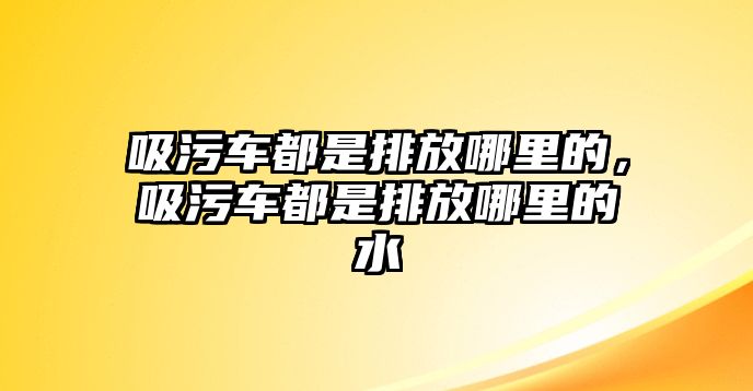 吸污車都是排放哪里的，吸污車都是排放哪里的水