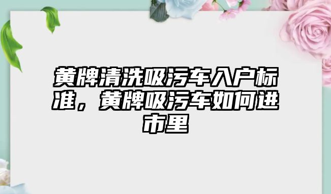 黃牌清洗吸污車入戶標準，黃牌吸污車如何進市里