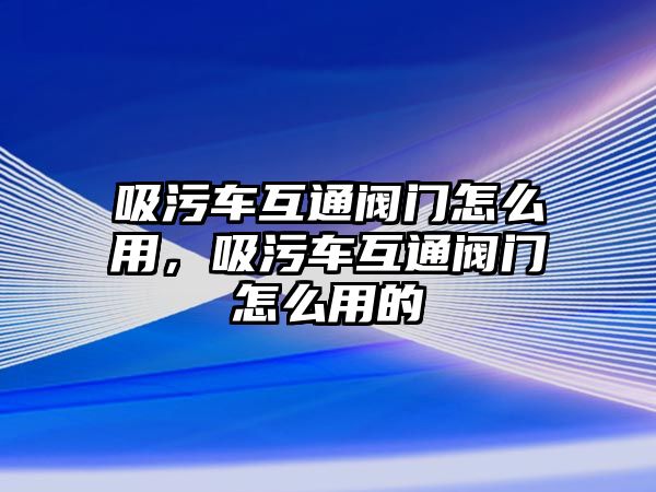 吸污車互通閥門怎么用，吸污車互通閥門怎么用的