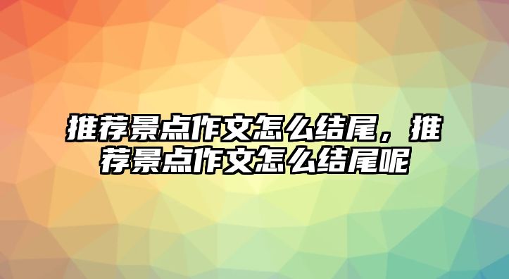 推薦景點(diǎn)作文怎么結(jié)尾，推薦景點(diǎn)作文怎么結(jié)尾呢