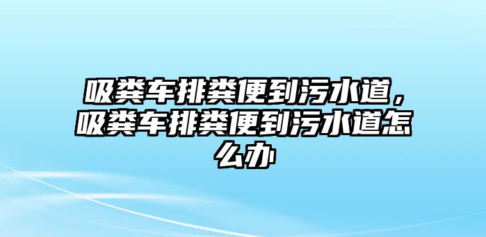 吸糞車排糞便到污水道，吸糞車排糞便到污水道怎么辦