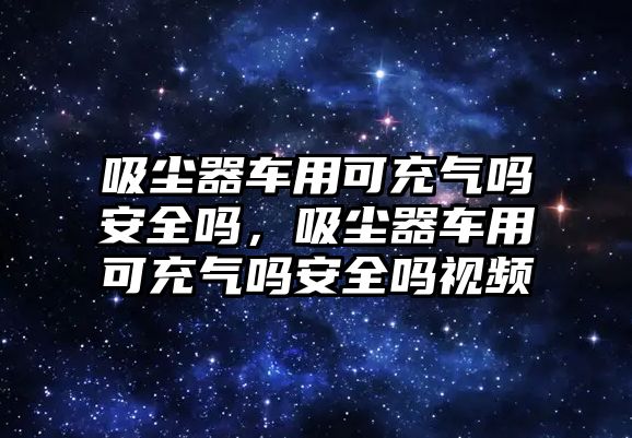 吸塵器車用可充氣嗎安全嗎，吸塵器車用可充氣嗎安全嗎視頻