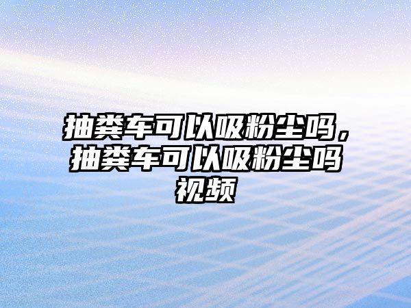 抽糞車可以吸粉塵嗎，抽糞車可以吸粉塵嗎視頻