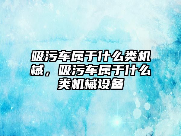 吸污車屬于什么類機械，吸污車屬于什么類機械設備