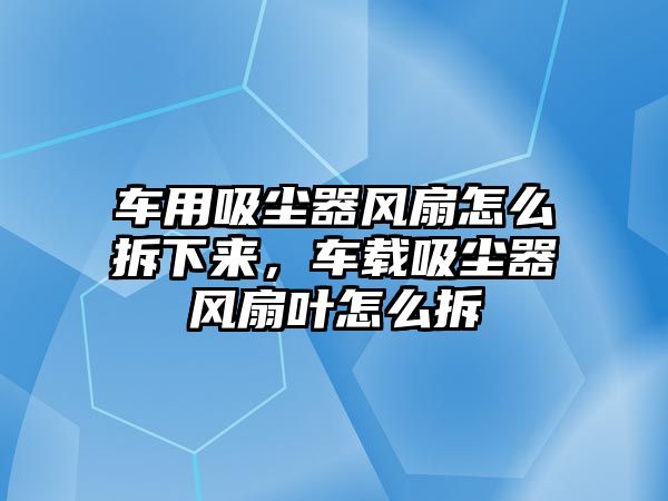 車用吸塵器風(fēng)扇怎么拆下來，車載吸塵器風(fēng)扇葉怎么拆