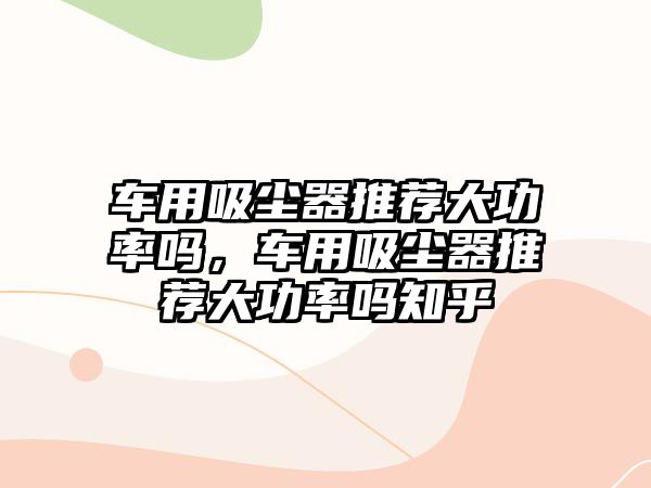 車用吸塵器推薦大功率嗎，車用吸塵器推薦大功率嗎知乎