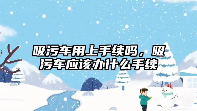 吸污車用上手續(xù)嗎，吸污車應(yīng)該辦什么手續(xù)