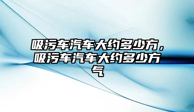 吸污車汽車大約多少方，吸污車汽車大約多少方氣