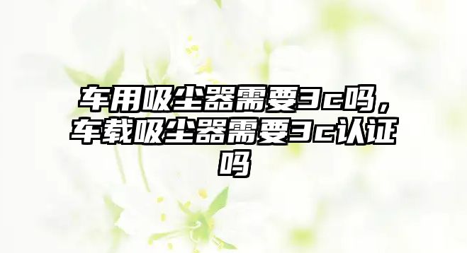 車用吸塵器需要3c嗎，車載吸塵器需要3c認證嗎