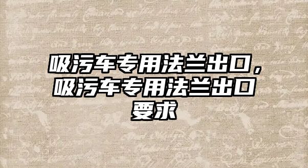 吸污車專用法蘭出口，吸污車專用法蘭出口要求