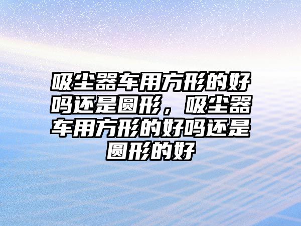 吸塵器車用方形的好嗎還是圓形，吸塵器車用方形的好嗎還是圓形的好