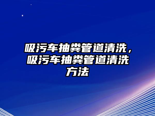 吸污車抽糞管道清洗，吸污車抽糞管道清洗方法