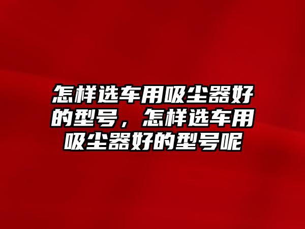 怎樣選車用吸塵器好的型號，怎樣選車用吸塵器好的型號呢