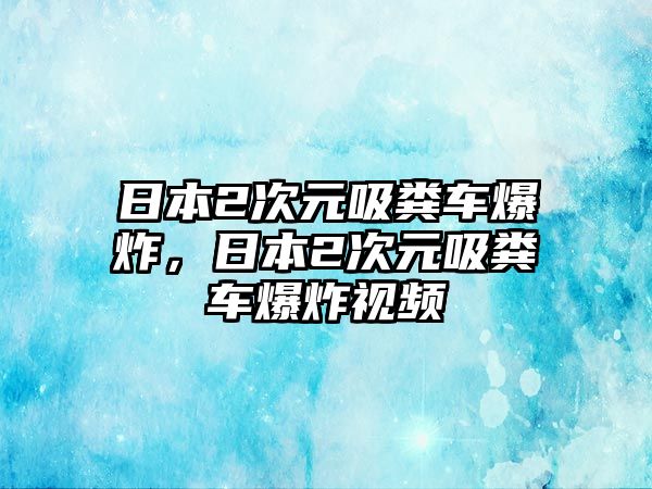 日本2次元吸糞車爆炸，日本2次元吸糞車爆炸視頻