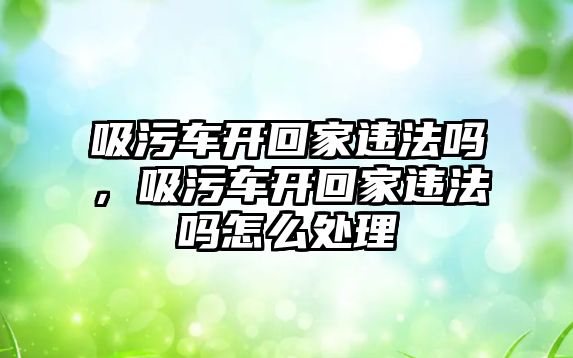 吸污車開回家違法嗎，吸污車開回家違法嗎怎么處理