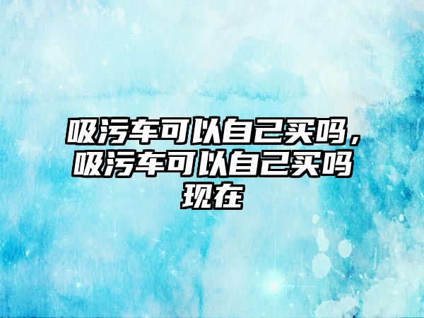 吸污車可以自己買嗎，吸污車可以自己買嗎現(xiàn)在