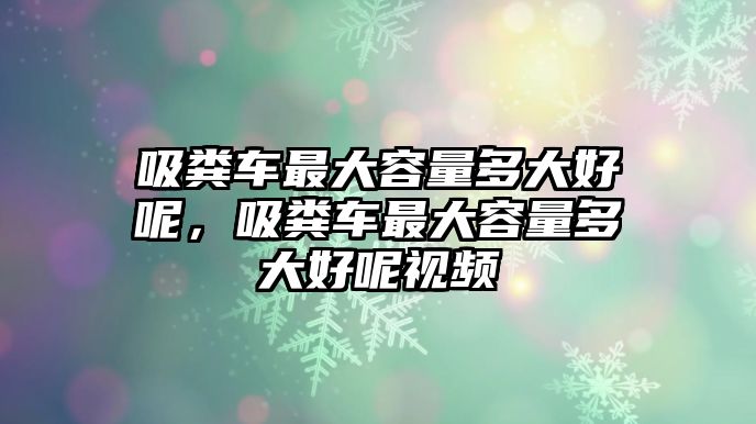 吸糞車最大容量多大好呢，吸糞車最大容量多大好呢視頻