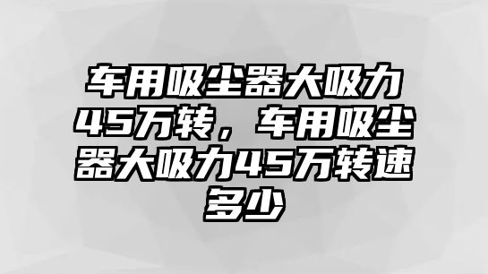 車用吸塵器大吸力45萬轉(zhuǎn)，車用吸塵器大吸力45萬轉(zhuǎn)速多少