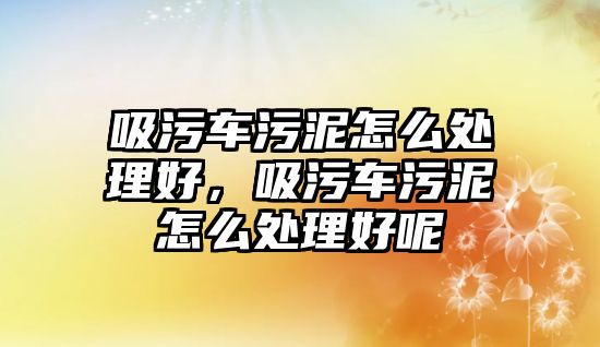 吸污車污泥怎么處理好，吸污車污泥怎么處理好呢