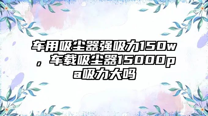 車用吸塵器強(qiáng)吸力150w，車載吸塵器15000pa吸力大嗎