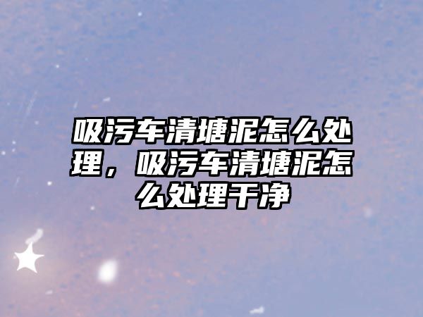 吸污車清塘泥怎么處理，吸污車清塘泥怎么處理干凈