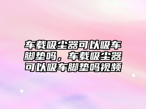 車載吸塵器可以吸車腳墊嗎，車載吸塵器可以吸車腳墊嗎視頻