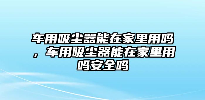 車用吸塵器能在家里用嗎，車用吸塵器能在家里用嗎安全嗎